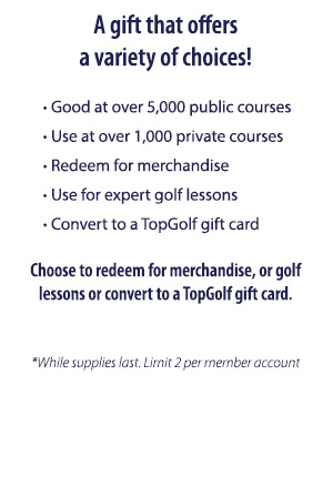 A gift that offers a variety of choices!     
						• Good at over 5,000 public courses
     					• Use at over 1,000 private courses
     					• Redeem for merchandise
     					• Use for expert golf lessons
     					• Convert to a TopGolf gift card
						Choose to redeem for merchandise, or golf lessons or convert to a TopGolf gift card.
						*While supplies last. Limit 2 per member account