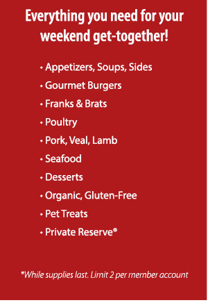 Everything you need for your weekend get-together!     • Appetizers, Soups, Sides
						• Gourmet Burgers
						• Franks & Brats
						• Poultry
						• Pork, Veal, Lamb
						• Seafood
						• Desserts
						• Organic, Gluten-Free
						• Pet Treats
						• Private Reserve®
						*While supplies last. Limit 2 per member account