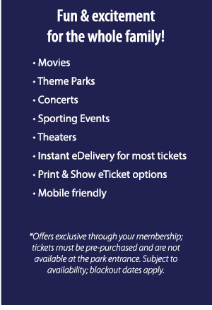 Fun & excitement for the whole family!     
						• Movies
    					• Theme Parks
    					• Concerts
    					• Sporting Events
    					• Theaters
    					• Instant eDelivery for most tickets
    					• Print & Show eTicket options
    					• Mobile friendly
						*Offers exclusive through your membership; tickets must be pre-purchased and are not available at the park entrance. Subject to availability; blackout dates apply.