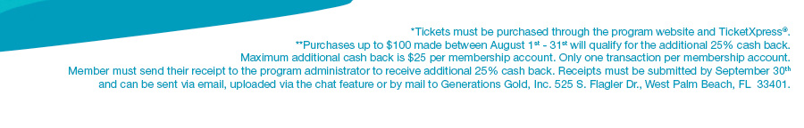 *Tickets must be purchased through the program website and TicketXpress®. **Purchases up to $100 made between August 1st - 31st will qualify for the additional 25% cash back. Maximum additional cash back is $25 per membership account. Only one transaction per membership account. Member must send their receipt to the program administrator to receive additional 25% cash back. Receipts must be submitted by September 30th and can be sent via email, uploaded via the chat feature or by mail to Generations Gold, Inc. 525 S. Flagler Dr., West Palm Beach, FL  33401.