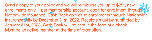 Send a copy of your policy and we will reimburse you up to $25*, new enrollments only, 1 per membership account, good for enrollment through Nationwide insurance. Cash Back applies to enrollments through Nationwide insurance only by December 31st, 2022. Receipts must be submitted by January 31st, 2023, Cash Back will be sent in the form of a check. Must be an active member at the time of promotion.