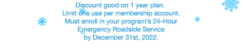 Discount good on 1 year plan. Limit one use per membership account. Must enroll in your program’s 24-Hour Emergency Roadside Service by December 31st, 2022.