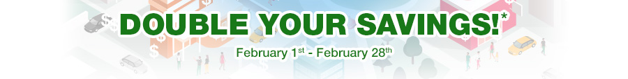 DOUBLE YOUR SAVINGS!* February 1st - February 28th