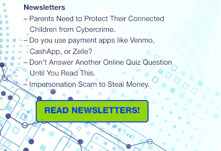 Newsletters
– Parents Need to Protect Their Connected
   Children from Cybercrime.
– Do you use payment apps like Venmo, CashApp, or Zelle?
– Don’t Answer Another Online Quiz Question Until You Read This.
– Impersonation Scam to Steal Money. - READ NEWSLETTERS!