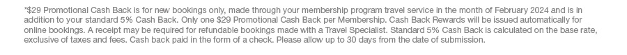 *$29 Promotional Cash Back is for new bookings only, made through your membership program travel service in the month of February 2024 and is in addition to your standard 5% Cash Back. Only one $29 Promotional Cash Back per Membership. Cash Back Rewards will be issued automatically for online bookings. A receipt may be required for refundable bookings made with a Travel Specialist. Standard 5% Cash Back is calculated on the base rate, exclusive of taxes and fees. Cash back paid in the form of a check. Please allow up to 30 days from the date of submission.