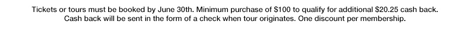 Tickets or tours must be booked by June 30th. Minimum purchase of $100 to qualify for additional $20.25 cash back. Cash back will be sent in the form of a check when tour originates. One discount per membership.