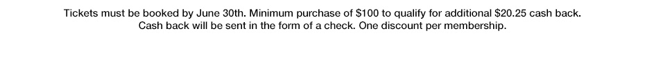 Tickets must be booked by June 30th. Minimum purchase of $100 to qualify for additional $20.25 cash back. Cash back will be sent in the form of a check. One discount per membership.