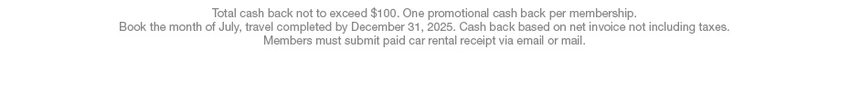 Total cash back not to exceed $100. One promotional cash back per membership. Book the month of July, travel completed by December 31, 2025. Cash back based on net invoice not including taxes. Members must submit paid car rental receipt via email or mail.