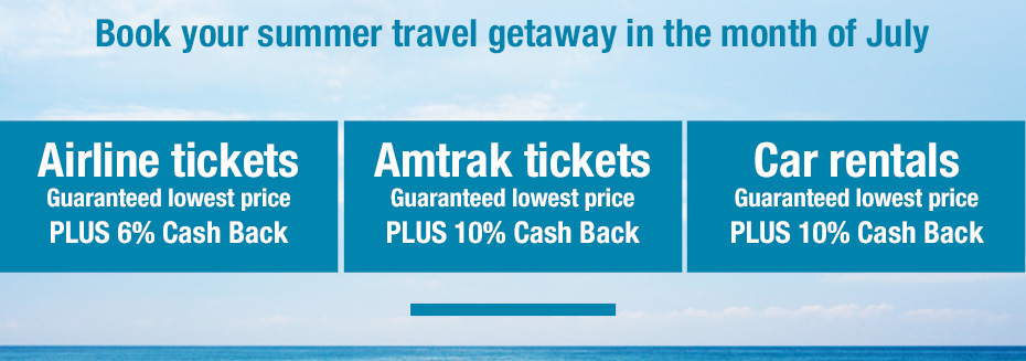 Planes, Trains, and Automobiles. DOUBLE CASH BACK. Book your summer travel getaway in the month of July
			Airline tickets. Guaranteed lowest price PLUS 6% Cash Back
			Amtrak tickets. Guaranteed lowest price PLUS 10% Cash Back
			Car rentals. Guaranteed lowest price PLUS 10% Cash Back