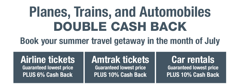 Planes, Trains, and Automobiles. DOUBLE CASH BACK. Book your summer travel getaway in the month of July
			Airline tickets. Guaranteed lowest price PLUS 6% Cash Back
			Amtrak tickets. Guaranteed lowest price PLUS 10% Cash Back
			Car rentals. Guaranteed lowest price PLUS 10% Cash Back