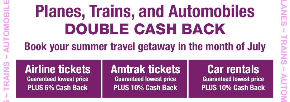 Planes, Trains, and Automobiles. DOUBLE CASH BACK. Book your summer travel getaway in the month of July
			Airline tickets. Guaranteed lowest price PLUS 6% Cash Back
			Amtrak tickets. Guaranteed lowest price PLUS 10% Cash Back
			Car rentals. Guaranteed lowest price PLUS 10% Cash Back
