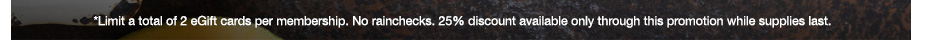 *Limit a total of 2 eGift cards per membership. No rainchecks. 25% discount available only through this promotion while supplies last.