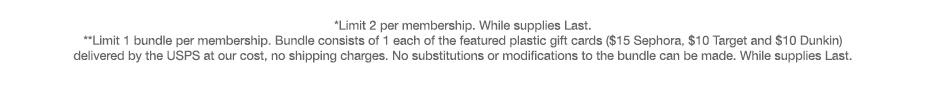 *Limit 2 per membership. While supplies Last. **Limit 1 bundle per membership. Bundle consists of 1 each of the featured plastic gift cards ($15 Sephora, $10 Target and $10 Dunkin) delivered by the USPS at our cost, no shipping charges. No substitutions or modifications to the bundle can be made. While supplies Last.