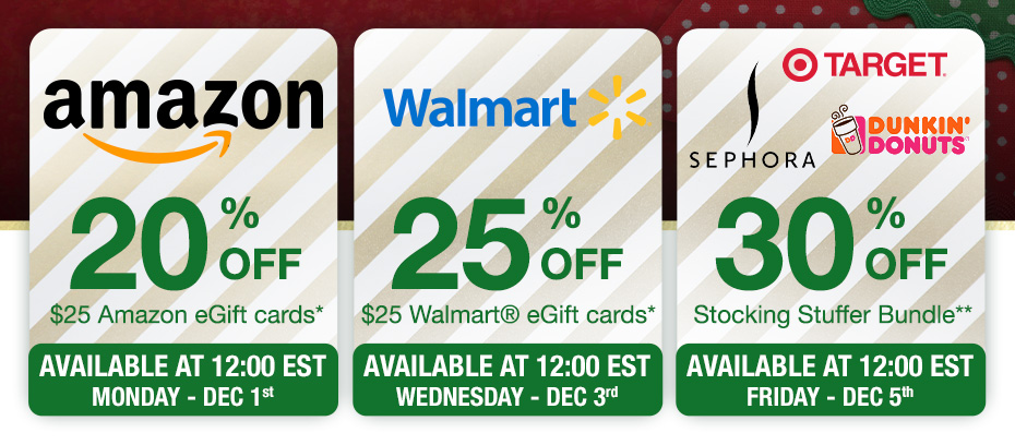 20% OFF $25 Amazon eGift Cards* Available at 12:00EST Monday - Dec 1st. 25% OFF $25 Walmart eGift Cards* Available at 12:00EST Wednesday - Dec 3rd. 30% OFF Stocking Stuffer Bundle** Available at 12:00EST Friday - Dec 5th.