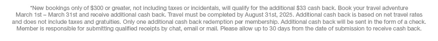*New bookings only of $300 or greater, not including taxes or incidentals, will qualify for the additional $33 cash back. Book your travel adventure March 1st – March 31st and receive additional cash back. Travel must be completed by August 31st, 2025. Additional cash back is based on net travel rates and does not include taxes and gratuities. Only one additional cash back redemption per membership. Additional cash back will be sent in the form of a check. Member is responsible for submitting qualified receipts by chat, email or mail. Please allow up to 30 days from the date of submission to receive cash back.