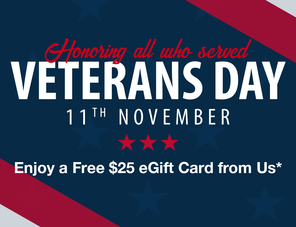 Honoring all who served. Veteran’s Day! 11th November. Enjoy a free $25 eGift Card on Us* Thank You for Your Service.